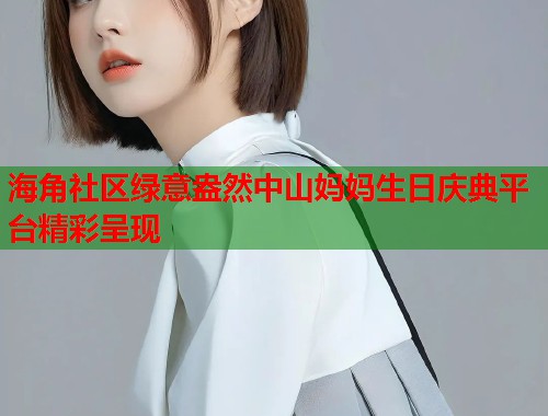 海角社区绿意盎然中山妈妈生日庆典平台精彩呈现 海角社区绿意盎然中山妈妈生日庆典平台精彩呈现