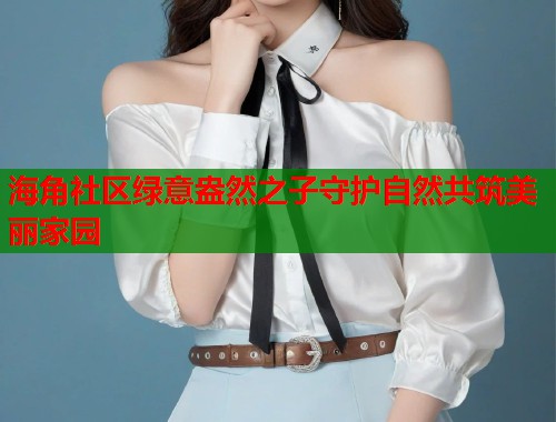 海角社区绿意盎然之子守护自然共筑美丽家园 海角社区绿意盎然之子守护自然共筑美丽家园