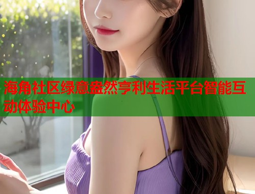 海角社区绿意盎然亨利生活平台智能互动体验中心 海角社区绿意盎然亨利生活平台智能互动体验中心