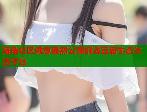 海角社区绿意盎然公寓舒适宜居生态生活平台 海角社区绿意盎然公寓舒适宜居生态生活平台