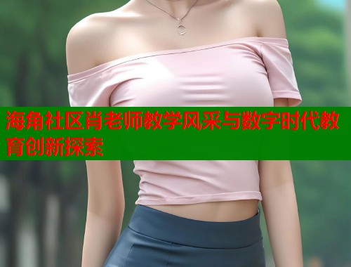 海角社区肖老师教学风采与数字时代教育创新探索 海角社区肖老师教学风采与数字时代教育创新探索