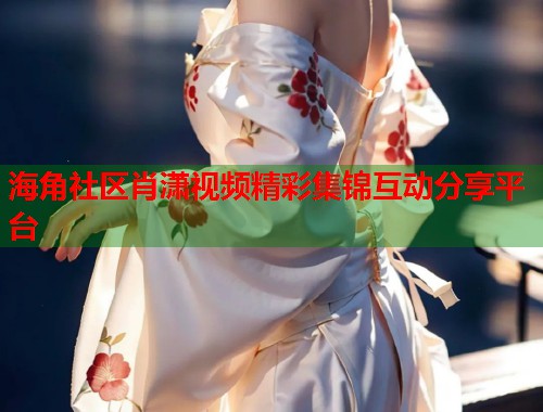 海角社区肖潇视频精彩集锦互动分享平台 海角社区肖潇视频精彩集锦互动分享平台