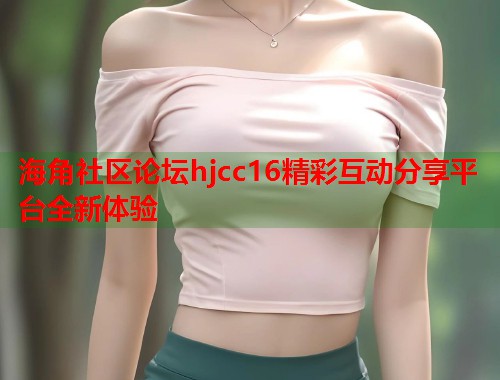 海角社区论坛hjcc16精彩互动分享平台全新体验 海角社区论坛hjcc16精彩互动分享平台全新体验