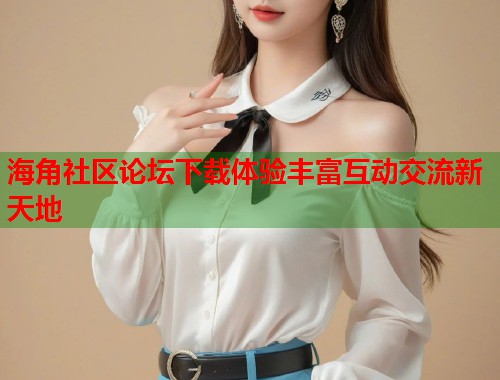 海角社区论坛下载体验丰富互动交流新天地