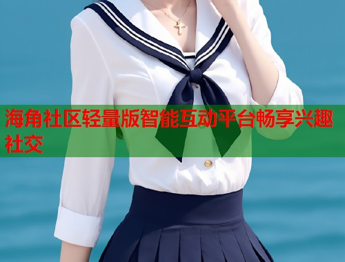 海角社区轻量版智能互动平台畅享兴趣社交