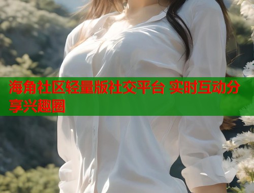 海角社区轻量版社交平台 实时互动分享兴趣圈