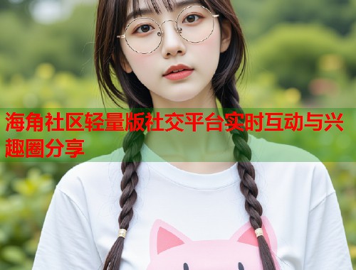 海角社区轻量版社交平台实时互动与兴趣圈分享