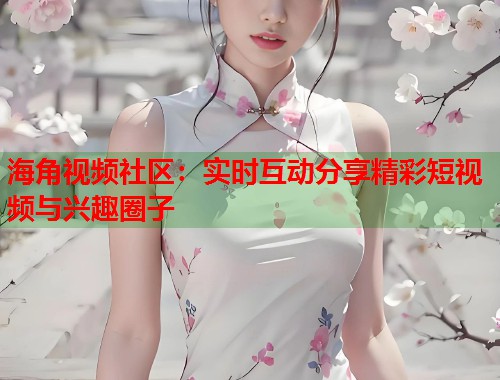 海角视频社区：实时互动分享精彩短视频与兴趣圈子