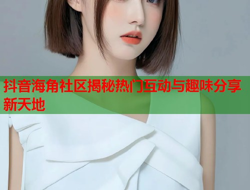 抖音海角社区揭秘热门互动与趣味分享新天地