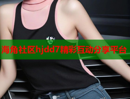 海角社区hjdd7精彩互动分享平台