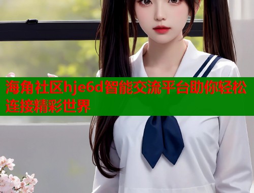 海角社区hje6d智能交流平台助你轻松连接精彩世界