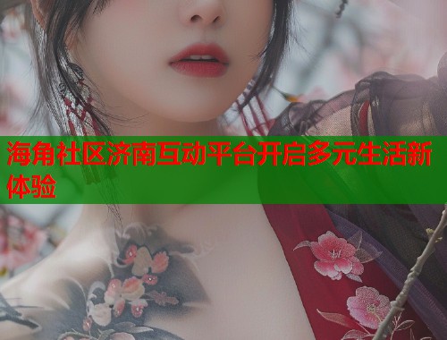 海角社区济南互动平台开启多元生活新体验 海角社区济南互动平台开启多元生活新体验