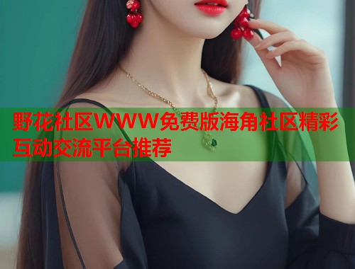 野花社区WWW免费版海角社区精彩互动交流平台推荐 野花社区WWW免费版海角社区精彩互动交流平台推荐