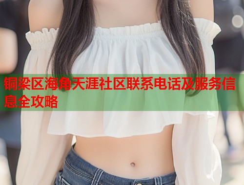 铜梁区海角天涯社区联系电话及服务信息全攻略 铜梁区海角天涯社区联系电话及服务信息全攻略